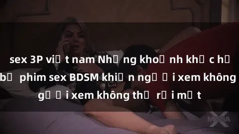 sex 3P việt nam Những khoảnh khắc hấp dẫn trong bộ phim sex BDSM khiến người xem không thể rời mắt