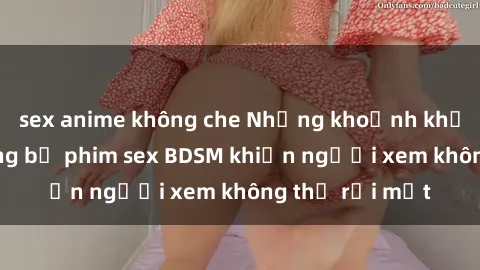 sex anime không che Những khoảnh khắc hấp dẫn trong bộ phim sex BDSM khiến người xem không thể rời mắt