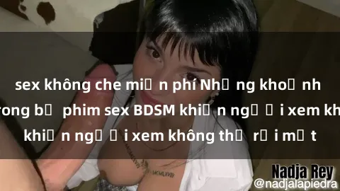 sex không che miễn phí Những khoảnh khắc hấp dẫn trong bộ phim sex BDSM khiến người xem không thể rời mắt