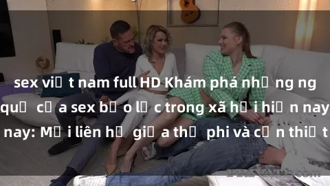 sex việt nam full HD Khám phá những nguyên nhân và hậu quả của sex bạo lực trong xã hội hiện nay: Mối liên hệ giữa thị phi và cần thiết phải ngăn chặn.