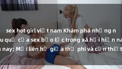 sex hot girl việt nam Khám phá những nguyên nhân và hậu quả của sex bạo lực trong xã hội hiện nay: Mối liên hệ giữa thị phi và cần thiết phải ngăn chặn.