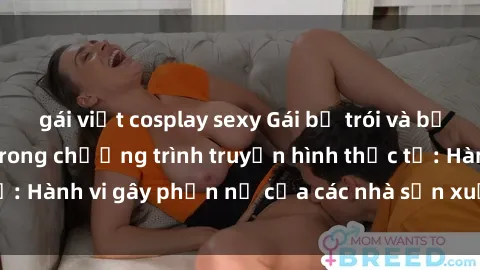 gái việt cosplay sexy Gái bị trói và bị ép buộc làm tình trong chương trình truyền hình thực tế: Hành vi gây phẫn nộ của các nhà sản xuất và người xem.