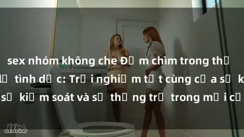 sex nhóm không che Đắm chìm trong thế giới phim sex nô lệ tình dục: Trải nghiệm tột cùng của sự kiểm soát và sự thống trị trong mỗi cảnh quay mãnh liệt