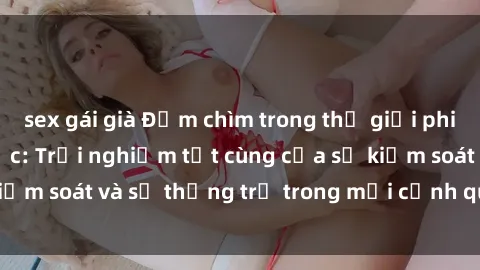 sex gái già Đắm chìm trong thế giới phim sex nô lệ tình dục: Trải nghiệm tột cùng của sự kiểm soát và sự thống trị trong mỗi cảnh quay mãnh liệt
