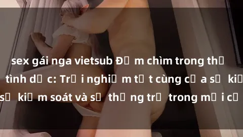 sex gái nga vietsub Đắm chìm trong thế giới phim sex nô lệ tình dục: Trải nghiệm tột cùng của sự kiểm soát và sự thống trị trong mỗi cảnh quay mãnh liệt