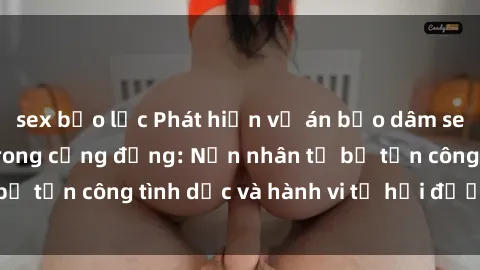 sex bạo lực Phát hiện vụ án bạo dâm sex gây chấn động trong cộng đồng: Nạn nhân tố bị tấn công tình dục và hành vi tệ hại được tiết lộ