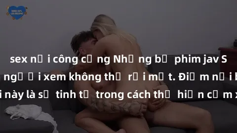 sex nơi công cộng Những bộ phim jav SM không che khiến người xem không thể rời mắt. Điểm nổi bật của thể loại này là sự tinh tế trong cách thể hiện cảm xúc và sự hấp dẫn của những cảnh quay.