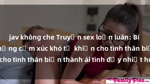 jav không che Truyện sex loạn luân: Bí mật gia đình và những cảm xúc khó tả khiến cho tình thân biến thành ái tình đầy nhiệt huyết