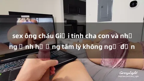 sex ông cháu Giới tính cha con và những ảnh hưởng tâm lý không ngờ đến