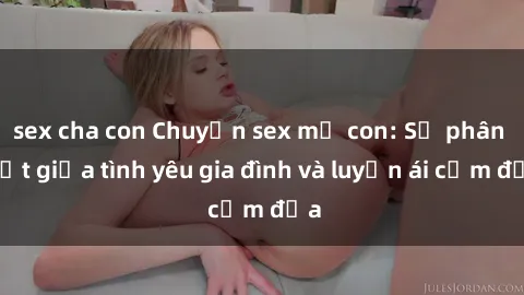 sex cha con Chuyện sex mẹ con: Sự phân biệt giữa tình yêu gia đình và luyến ái cấm địa