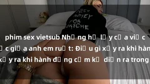 phim sex vietsub Những hệ lụy của việc có quan hệ tình dục giữa anh em ruột: Điều gì xảy ra khi hành động cấm kỵ diễn ra trong gia đình?