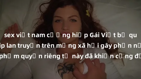 sex việt nam cưỡng hiếp Gái Việt bị quay lén khi tắm, clip lan truyền trên mạng xã hội gây phẫn nộ. Hành động vi phạm quyền riêng tư này đã khiến cộng đồng mạng bức xúc và đòi trừng phạt thật nghiêm k