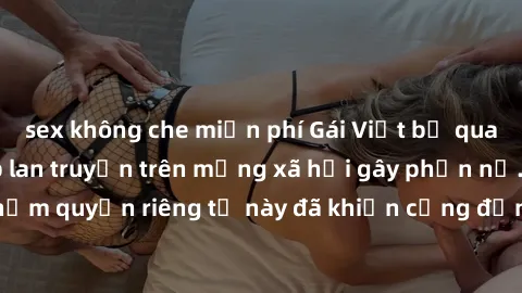 sex không che miễn phí Gái Việt bị quay lén khi tắm, clip lan truyền trên mạng xã hội gây phẫn nộ. Hành động vi phạm quyền riêng tư này đã khiến cộng đồng mạng bức xúc và đòi trừng phạt thật nghiêm kh