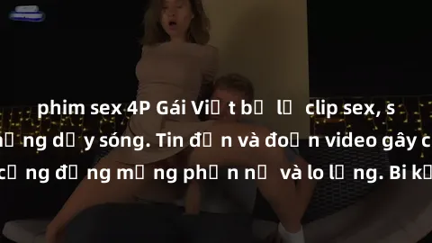 phim sex 4P Gái Việt bị lộ clip sex, scandal khiến dân mạng dậy sóng. Tin đồn và đoạn video gây chấn động, khiến cộng đồng mạng phẫn nộ và lo lắng. Bi kịch ẩn sau bức màn đen tối của thế giới ảo.