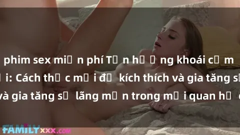 phim sex miễn phí Tận hưởng khoái cảm với sex ngoài trời: Cách thức mới để kích thích và gia tăng sự lãng mạn trong mối quan hệ của bạn!