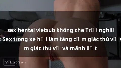 sex hentai vietsub không che Trải nghiệm hứa hẹn: Sex trong xe hơi làm tăng cảm giác thú vị và mãnh liệt