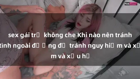 sex gái trẻ không che Khi nào nên tránh làm tình ngoài đường để tránh nguy hiểm và xấu hổ