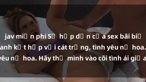 jav miễn phí Sự hấp dẫn của sex bãi biển: Khi sóng biển xanh kết hợp với cát trắng, tình yêu nở hoa. Hãy thả mình vào cõi tình ái giữa sóng biển!