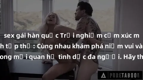 sex gái hàn quốc Trải nghiệm cảm xúc mới mẻ với làm tình tập thể: Cùng nhau khám phá niềm vui và sự mãnh liệt trong mối quan hệ tình dục đa người. Hãy thử ngay để biết cảm giác thú vị này!