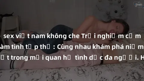sex việt nam không che Trải nghiệm cảm xúc mới mẻ với làm tình tập thể: Cùng nhau khám phá niềm vui và sự mãnh liệt trong mối quan hệ tình dục đa người. Hãy thử ngay để biết cảm giác thú vị này!