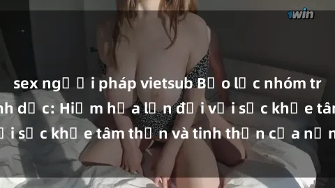 sex người pháp vietsub Bạo lực nhóm trong các hành vi tình dục: Hiểm họa lớn đối với sức khỏe tâm thần và tinh thần của nạn nhân.
