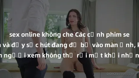 sex online không che Các cảnh phim sex bukkake hấp dẫn và đầy sức hút đang đổ bộ vào màn ảnh, khiến người xem không thể rời mắt khỏi những cảnh quay đầy kích thích.