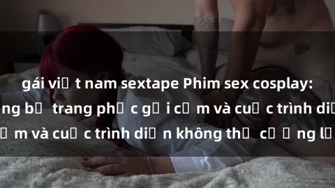 gái việt nam sextape Phim sex cosplay: Giấc mơ  cùng những bộ trang phục gợi cảm và cuộc trình diễn không thể cưỡng lại!