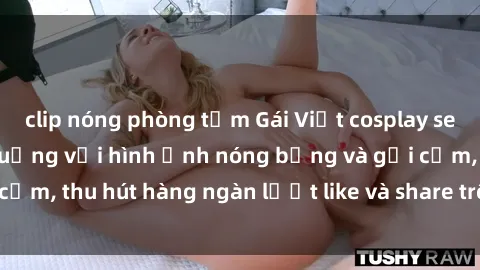 clip nóng phòng tắm Gái Việt cosplay sexy khiến fan phát cuồng với hình ảnh nóng bỏng và gợi cảm, thu hút hàng ngàn lượt like và share trên mạng xã hội.