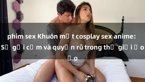 phim sex Khuôn mặt cosplay sex anime: Sự gợi cảm và quyến rũ trong thế giới ảo