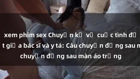 xem phim sex Chuyện kể về cuộc tình đầy nhiệt huyết giữa bác sĩ và y tá: Câu chuyện đằng sau màn áo trắng