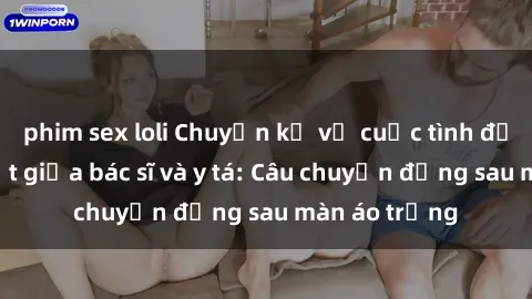 phim sex loli Chuyện kể về cuộc tình đầy nhiệt huyết giữa bác sĩ và y tá: Câu chuyện đằng sau màn áo trắng