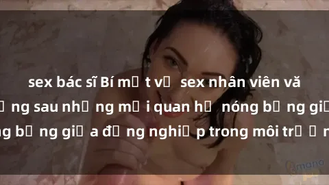sex bác sĩ Bí mật về sex nhân viên văn phòng: Sự thật đằng sau những mối quan hệ nóng bỏng giữa đồng nghiệp trong môi trường làm việc.