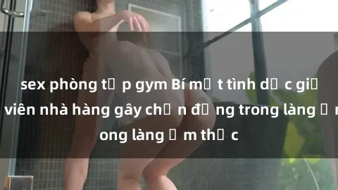 sex phòng tập gym Bí mật tình dục giữa nhân viên nhà hàng gây chấn động trong làng ẩm thực