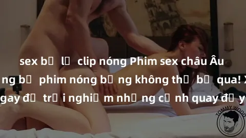 sex bị lộ clip nóng Phim sex châu Âu đỉnh cao: Top những bộ phim nóng bỏng không thể bỏ qua! Xem ngay để trải nghiệm những cảnh quay đầy kích thích và cuồng nhiệt.