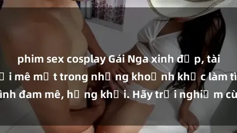 phim sex cosplay Gái Nga xinh đẹp, tài năng khiến bạn phải mê mệt trong những khoảnh khắc làm tình đam mê, hứng khởi. Hãy trải nghiệm cùng họ ngay hôm nay!