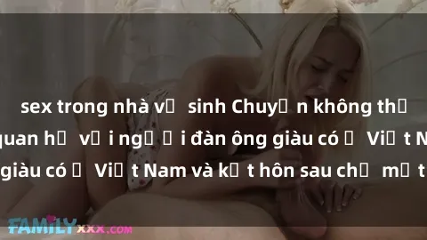 sex trong nhà vệ sinh Chuyện không thể tin nổi: Gái Tây quan hệ với người đàn ông giàu có ở Việt Nam và kết hôn sau chỉ một tháng