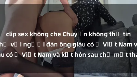 clip sex không che Chuyện không thể tin nổi: Gái Tây quan hệ với người đàn ông giàu có ở Việt Nam và kết hôn sau chỉ một tháng
