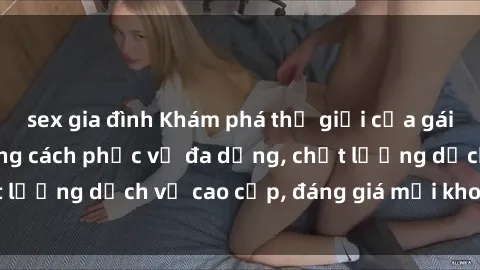 sex gia đình Khám phá thế giới của gái gọi Việt Nam: Phong cách phục vụ đa dạng, chất lượng dịch vụ cao cấp, đáng giá mọi khoản chi phí