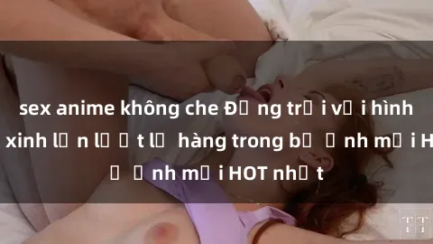 sex anime không che Động trời với hình ảnh gái xinh lần lượt lộ hàng trong bộ ảnh mới HOT nhất