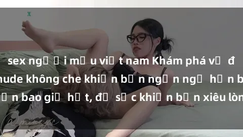 sex người mẫu việt nam Khám phá vẻ đẹp gái Việt Nam nude không che khiến bạn ngẩn ngơ hơn bao giờ hết, đủ sức khiến bạn xiêu lòng đến ngất ngây
