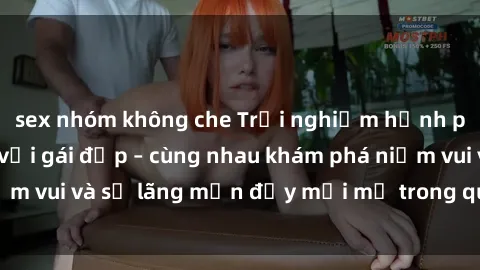 sex nhóm không che Trải nghiệm hạnh phúc khi làm tình với gái đẹp – cùng nhau khám phá niềm vui và sự lãng mạn đầy mới mẻ trong quan hệ của bạn.