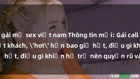 gái mỹ sex việt nam Thông tin mới: Gái call girl Việt Nam đắt khách, 'hot' hơn bao giờ hết, điều gì khiến họ trở nên quyến rũ và đáng chú ý?