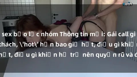sex bạo lực nhóm Thông tin mới: Gái call girl Việt Nam đắt khách, 'hot' hơn bao giờ hết, điều gì khiến họ trở nên quyến rũ và đáng chú ý?