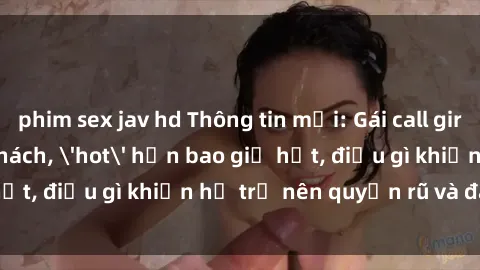 phim sex jav hd Thông tin mới: Gái call girl Việt Nam đắt khách, 'hot' hơn bao giờ hết, điều gì khiến họ trở nên quyến rũ và đáng chú ý?