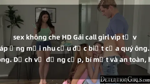 sex không che HD Gái call girl vip tư vấn chuyên nghiệp, đáp ứng mọi nhu cầu đặc biệt của quý ông. Dịch vụ đẳng cấp, bí mật và an toàn, hãy tìm hiểu ngay!
