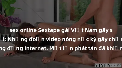 sex online Sextape gái Việt Nam gây sốt trên mạng xã hội: Những đoạn video nóng nực kỳ gây chấn động cộng đồng Internet. Một lần phát tán đã khiến người xem không thể rời mắt.