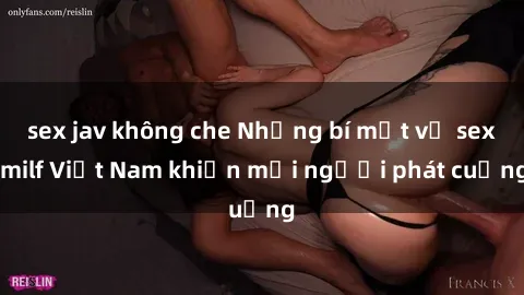 sex jav không che Những bí mật về sex milf Việt Nam khiến mọi người phát cuồng