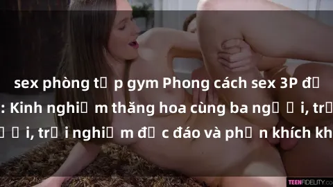sex phòng tập gym Phong cách sex 3P độc đáo tại Việt Nam: Kinh nghiệm thăng hoa cùng ba người, trải nghiệm độc đáo và phấn khích không thể bỏ lỡ!