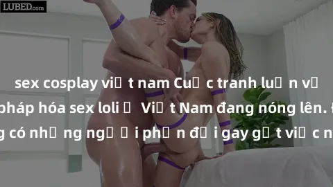 sex cosplay việt nam Cuộc tranh luận về việc có nên hợp pháp hóa sex loli ở Việt Nam đang nóng lên. Đồng thời, cũng có những người phản đối gay gắt việc này vì lo ngại về tác động tiêu cực lên trẻ em 
