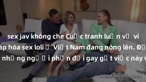 sex jav không che Cuộc tranh luận về việc có nên hợp pháp hóa sex loli ở Việt Nam đang nóng lên. Đồng thời, cũng có những người phản đối gay gắt việc này vì lo ngại về tác động tiêu cực lên trẻ em và 